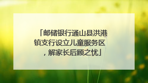 邮储银行通山县洪港镇支行设立儿童服务区，解家长后顾之忧
