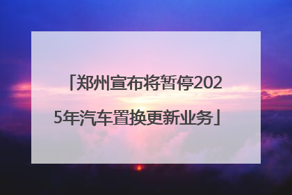 郑州宣布将暂停2025年汽车置换更新业务