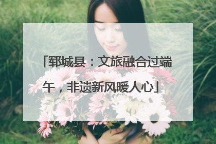 郓城县：文旅融合过端午，非遗新风暖人心