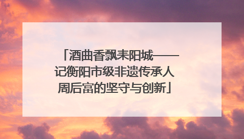 酒曲香飘耒阳城——记衡阳市级非遗传承人周后富的坚守与创新