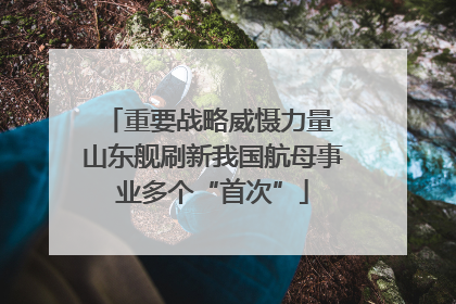 重要战略威慑力量 山东舰刷新我国航母事业多个“首次”