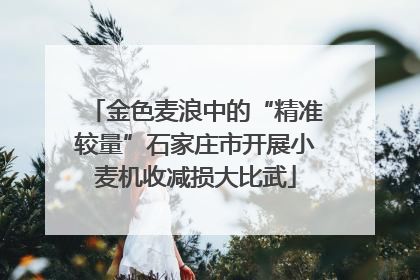 金色麦浪中的“精准较量”石家庄市开展小麦机收减损大比武