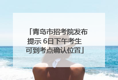 青岛市招考院发布提示 6日下午考生可到考点确认位置