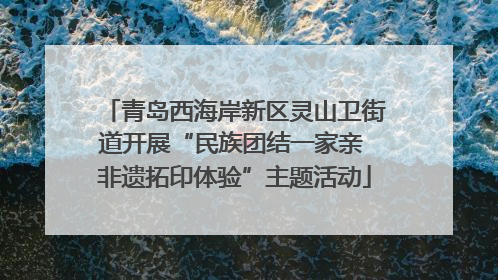 青岛西海岸新区灵山卫街道开展“民族团结一家亲 非遗拓印体验”主题活动