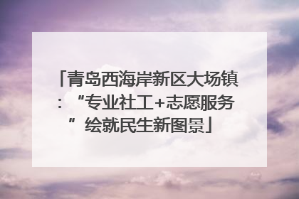 青岛西海岸新区大场镇：“专业社工+志愿服务”绘就民生新图景