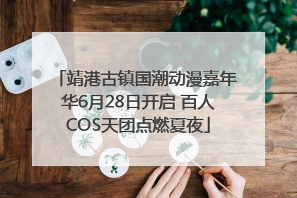靖港古镇国潮动漫嘉年华6月28日开启 百人COS天团点燃夏夜