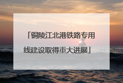 铜陵江北港铁路专用线建设取得重大进展