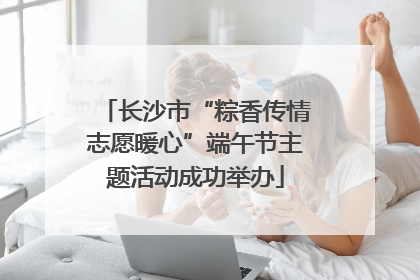 长沙市“粽香传情志愿暖心”端午节主题活动成功举办
