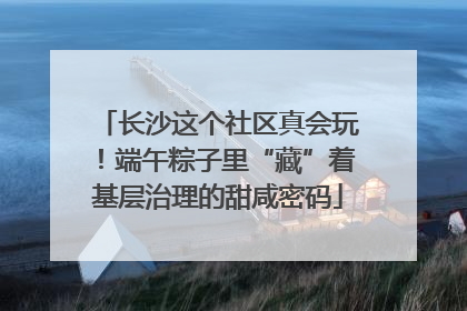 长沙这个社区真会玩！端午粽子里“藏”着基层治理的甜咸密码