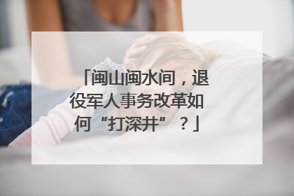 闽山闽水间，退役军人事务改革如何“打深井”？