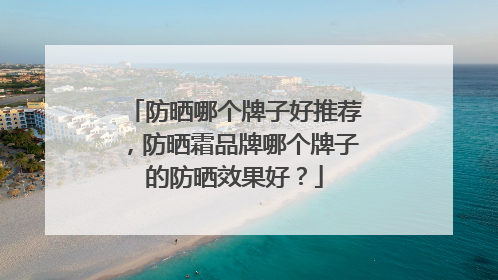 防晒哪个牌子好推荐，防晒霜品牌哪个牌子的防晒效果好？