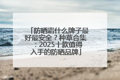 防晒霜什么牌子最好最安全？种草合集：2025十款值得入手的防晒品牌