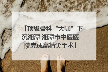 顶级骨科“大咖”下沉湘潭 湘潭市中医医院完成高精尖手术