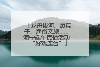 龙舟拔河、裹粽子、渔俗文旅……海宁端午民俗活动“好戏连台”