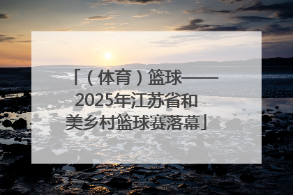 （体育）篮球——2025年江苏省和美乡村篮球赛落幕