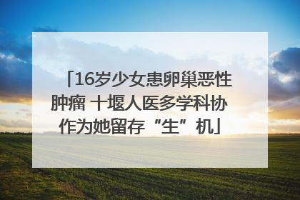 16岁少女患卵巢恶性肿瘤 十堰人医多学科协作为她留存“生”机