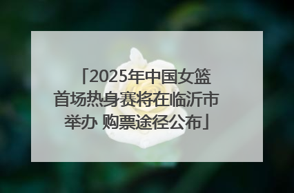 2025年中国女篮首场热身赛将在临沂市举办 购票途径公布