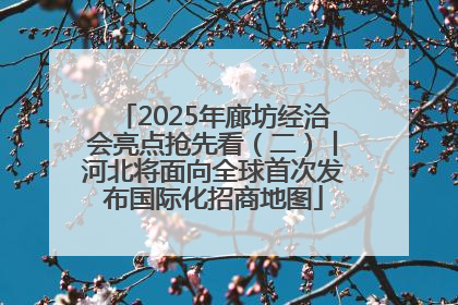 2025年廊坊经洽会亮点抢先看（二）丨河北将面向全球首次发布国际化招商地图