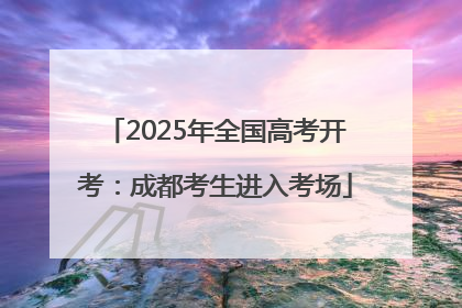 2025年全国高考开考：成都考生进入考场