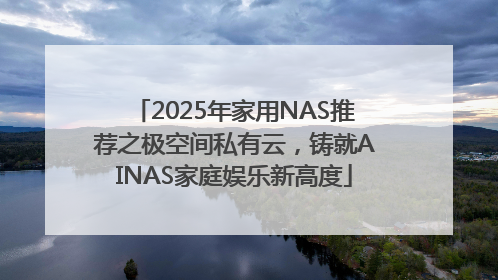 2025年家用NAS推荐之极空间私有云，铸就AINAS家庭娱乐新高度