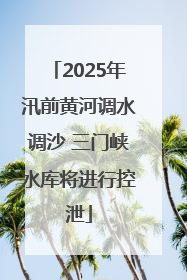 2025年汛前黄河调水调沙 三门峡水库将进行控泄