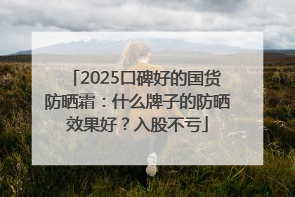 2025口碑好的国货防晒霜：什么牌子的防晒效果好？入股不亏