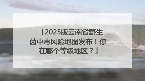 2025版云南省野生菌中毒风险地图发布！你在哪个等级地区？