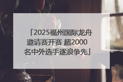 2025福州国际龙舟邀请赛开赛 超2000名中外选手逐浪争先