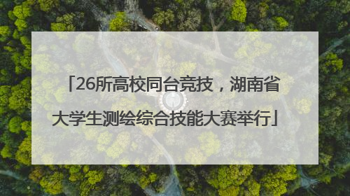 26所高校同台竞技，湖南省大学生测绘综合技能大赛举行