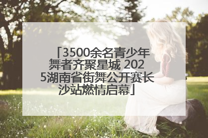 3500余名青少年舞者齐聚星城 2025湖南省街舞公开赛长沙站燃情启幕