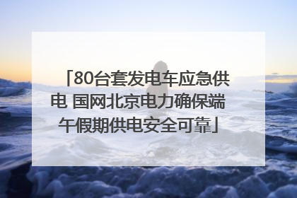 80台套发电车应急供电 国网北京电力确保端午假期供电安全可靠