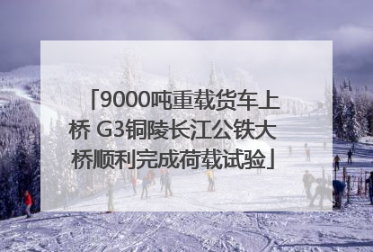 9000吨重载货车上桥 G3铜陵长江公铁大桥顺利完成荷载试验